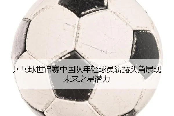 乒乓球世锦赛中国队年轻球员崭露头角展现未来之星潜力